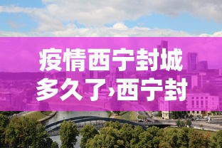疫情西宁封城多久了›西宁封城了没