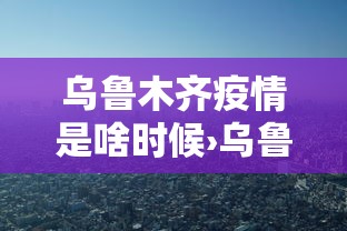 乌鲁木齐疫情是啥时候›乌鲁木齐疫情爆发时间线