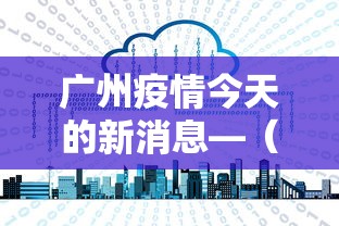 广州疫情今天的新消息—(广州疫情最新通报今日) 广州疫情今天的新消息—(广州疫情最新通报今日)