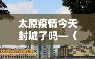 太原疫情今天封城了吗—（太原今天封城了吗?）