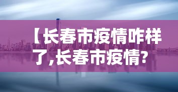 【长春市疫情咋样了,长春市疫情?】