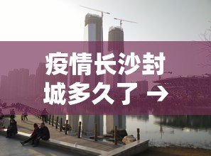 疫情长沙封城多久了 → 长沙封城 2021