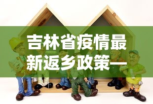吉林省疫情最新返乡政策—（吉林省疫情返乡人员最新规定）