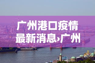 广州港口疫情最新消息›广州港疫情最新通报