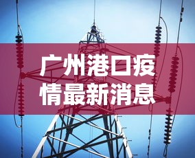 广州港口疫情最新消息›广州港疫情最新通报 广州港口疫情最新消息›广州港疫情最新通报