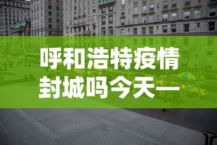 呼和浩特疫情封城吗今天—（呼和浩特疫情封城吗今天封城了吗）
