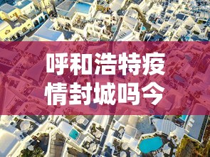 呼和浩特疫情封城吗今天—（呼和浩特疫情封城吗今天封城了吗）