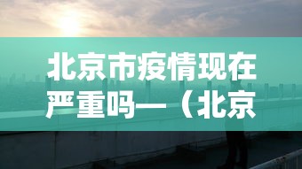 北京市疫情现在严重吗—（北京现在役情严重吗）