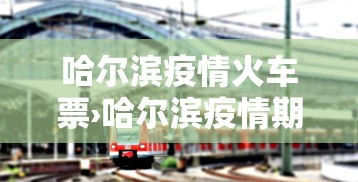 哈尔滨疫情火车票›哈尔滨疫情期间乘火车须知 哈尔滨疫情火车票›哈尔滨疫情期间乘火车须知