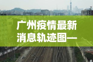 广州疫情最新消息轨迹图—（广州疫情最新消息轨迹图片）