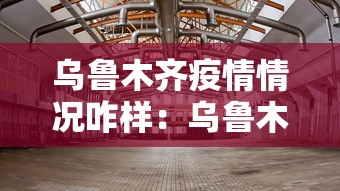 乌鲁木齐疫情情况咋样：乌鲁木齐疫情情况怎么样
