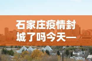 石家庄疫情封城了吗今天—(石家庄疫情严重封城了吗) 石家庄疫情封城了吗今天—(石家庄疫情严重封城了吗)