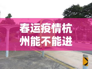 春运疫情杭州能不能进 → 杭州让不让进入