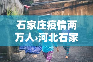 石家庄疫情两万人›河北石家庄疫情2万人转移