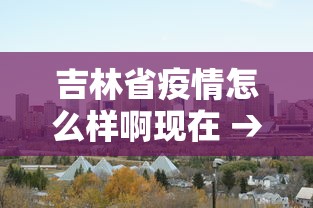 吉林省疫情怎么样啊现在 → 吉林省疫情啥样