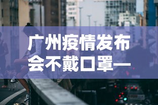 广州疫情发布会不戴口罩—（广州防控发布会）