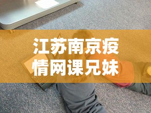 江苏南京疫情网课兄妹—（南京学生网课发疯）