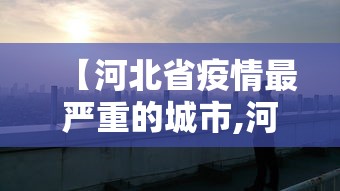 【河北省疫情最严重的城市,河北疫情最严重的是哪个区】