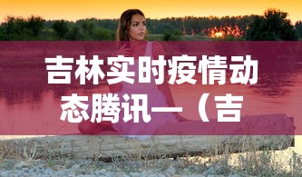 吉林实时疫情动态腾讯—（吉林疫情实时更新数据）