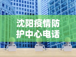 沈阳疫情防护中心电话：沈阳疫情防控中心在线咨询电话