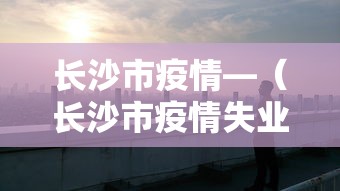 长沙市疫情—（长沙市疫情失业补助）