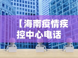 【海南疫情疾控中心电话·海南疫情防控中心电话号码是多少】 【海南疫情疾控中心电话·海南疫情防控中心电话号码是多少】