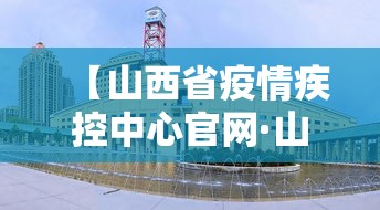 【山西省疫情疾控中心官网·山西省防疫疾控中心】