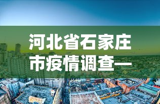 河北省石家庄市疫情调查—（河北省石家庄市疫情怎么样了）