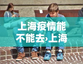 上海疫情能不能去›上海疫情还能不能去上海
