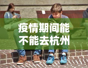 疫情期间能不能去杭州：疫情期间能不能去杭州玩