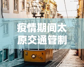 疫情期间太原交通管制—（太原疫情交通管控政策）