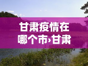 甘肃疫情在哪个市›甘肃属于疫情 甘肃疫情在哪个市›甘肃属于疫情