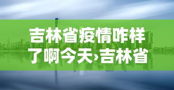吉林省疫情咋样了啊今天›吉林省疫情今日动态实时播报