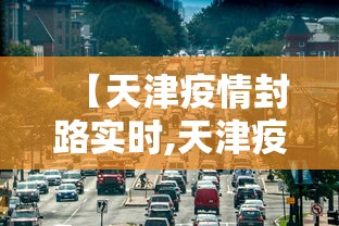 【天津疫情封路实时,天津疫情封闭小区最新消息】 【天津疫情封路实时,天津疫情封闭小区最新消息】
