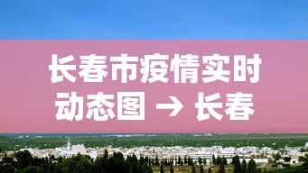 长春市疫情实时动态图 → 长春市疫情地图及实时播报