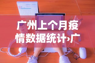 广州上个月疫情数据统计›广州去年疫情情况 广州上个月疫情数据统计›广州去年疫情情况