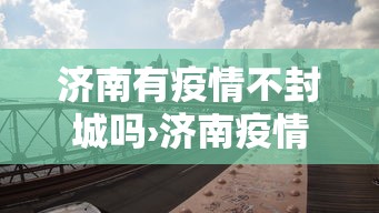 济南有疫情不封城吗›济南疫情会封城吗 济南有疫情不封城吗›济南疫情会封城吗