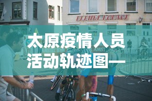 太原疫情人员活动轨迹图—（太原疫情人员活动轨迹图表）