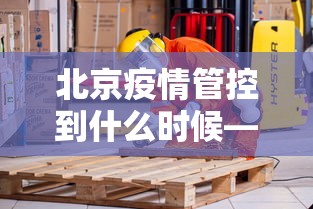 北京疫情管控到什么时候—（北京疫情管控到什么时候结束）