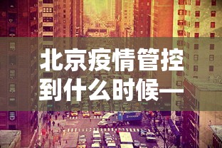 北京疫情管控到什么时候—（北京疫情管控到什么时候结束）