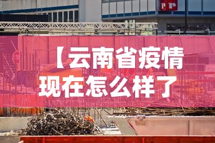【云南省疫情现在怎么样了,云南省疫情怎么样?】 【云南省疫情现在怎么样了,云南省疫情怎么样?】