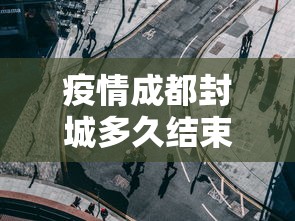 疫情成都封城多久结束—（成都封城了多久）