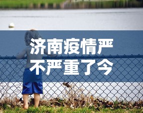 济南疫情严不严重了今天：山东济南疫情严重吗这几天