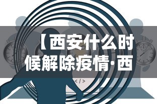 【西安什么时候解除疫情·西安什么时候解除疫情管控】 【西安什么时候解除疫情·西安什么时候解除疫情管控】