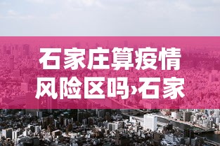石家庄算疫情风险区吗›石家庄算不算疫情严重地区