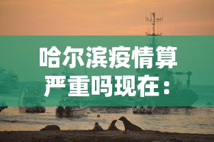 哈尔滨疫情算严重吗现在：目前哈尔滨疫情严重吗