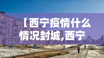 【西宁疫情什么情况封城,西宁疫情什么情况封城了】