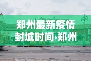郑州最新疫情封城时间›郑州最新疫情发布郑州封城