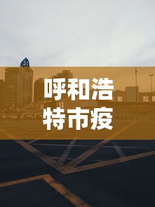 呼和浩特市疫情管控电话—（呼和浩特市疫情管控电话是多少）