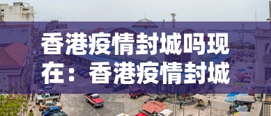 香港疫情封城吗现在：香港疫情封城吗现在怎么样